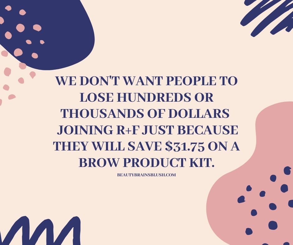 we don't want People to lose hundreds or thousands of dollars joining R+F just because they will save $31.75 on a brow product kit.